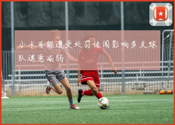 小卡可能遭受处罚传闻影响多支球队退意减弱