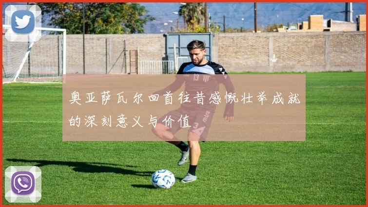 奥亚萨瓦尔回首往昔感慨壮举成就的深刻意义与价值