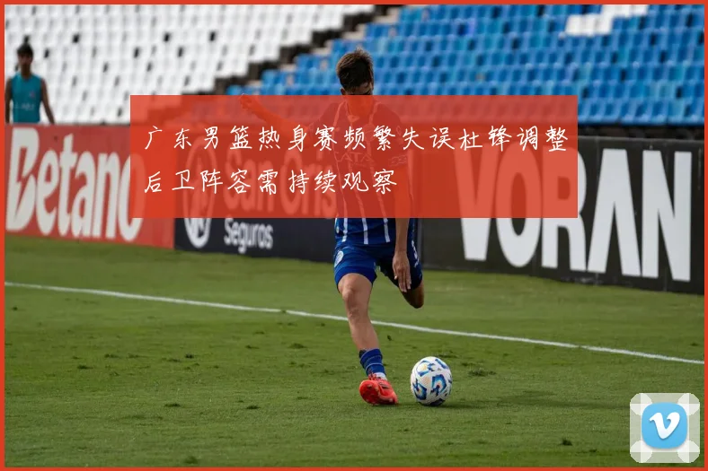 广东男篮热身赛频繁失误杜锋调整后卫阵容需持续观察
