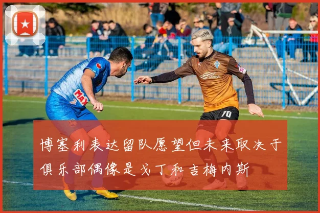 博塞利表达留队愿望但未来取决于俱乐部偶像是戈丁和吉梅内斯
