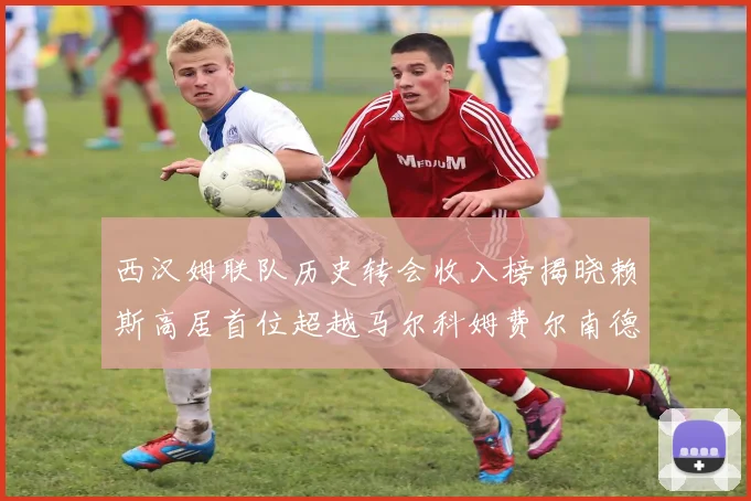 西汉姆联队历史转会收入榜揭晓赖斯高居首位超越马尔科姆费尔南德斯