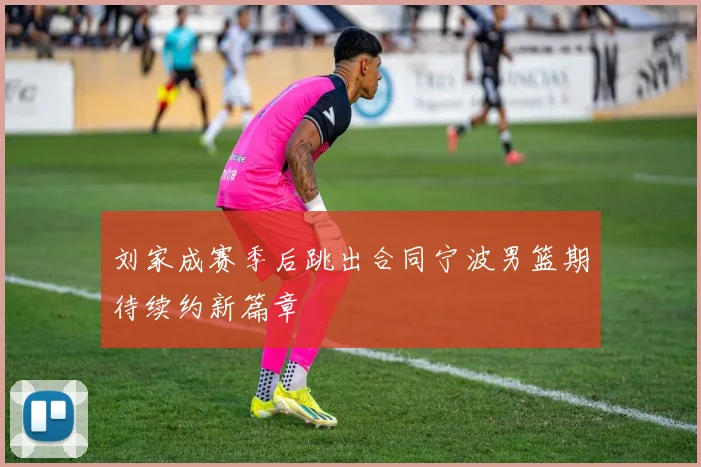刘家成赛季后跳出合同宁波男篮期待续约新篇章