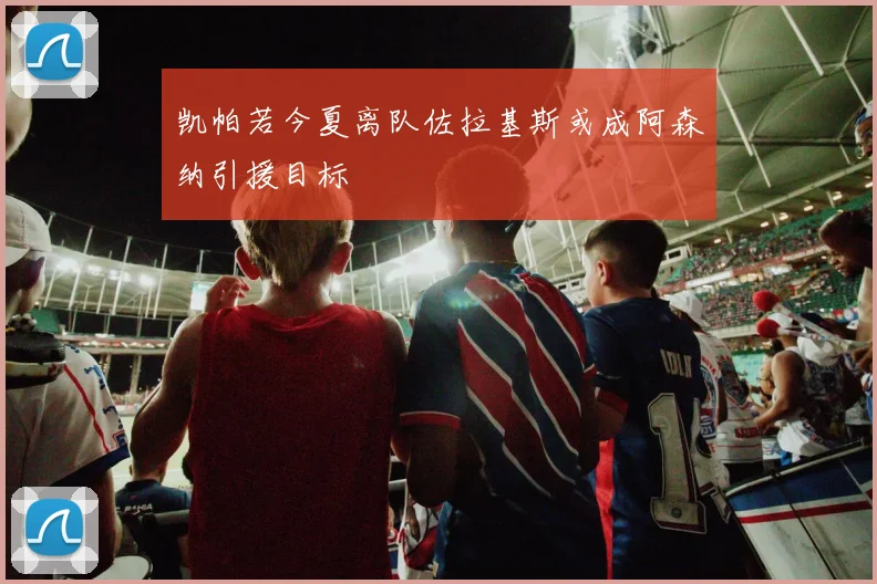 凯帕若今夏离队佐拉基斯或成阿森纳引援目标