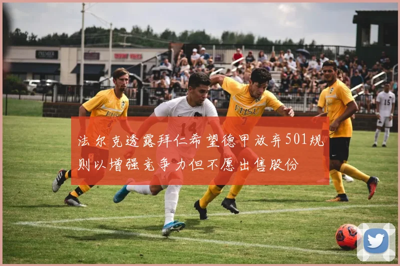 法尔克透露拜仁希望德甲放弃501规则以增强竞争力但不愿出售股份