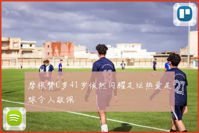 摩根赞C罗41岁依然闪耀足坛热爱足球令人敬佩