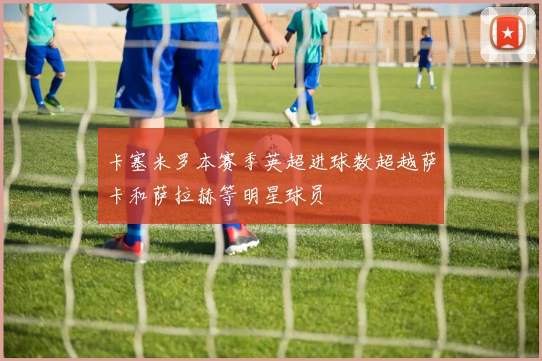 卡塞米罗本赛季英超进球数超越萨卡和萨拉赫等明星球员