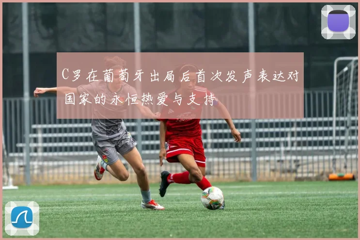 C罗在葡萄牙出局后首次发声表达对国家的永恒热爱与支持