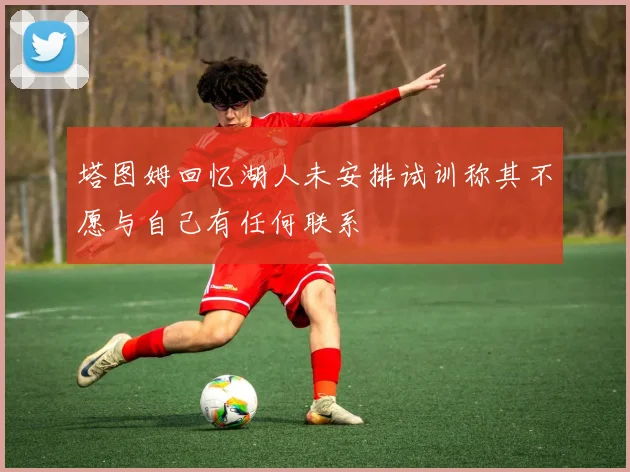 塔图姆回忆湖人未安排试训称其不愿与自己有任何联系