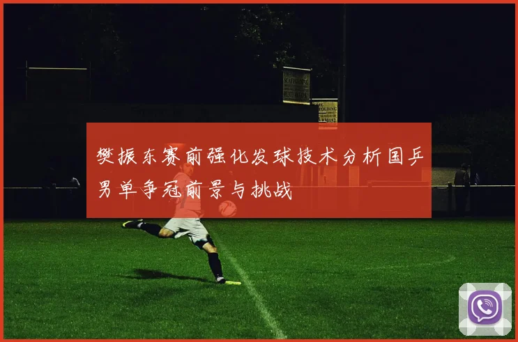 樊振东赛前强化发球技术分析国乒男单争冠前景与挑战
