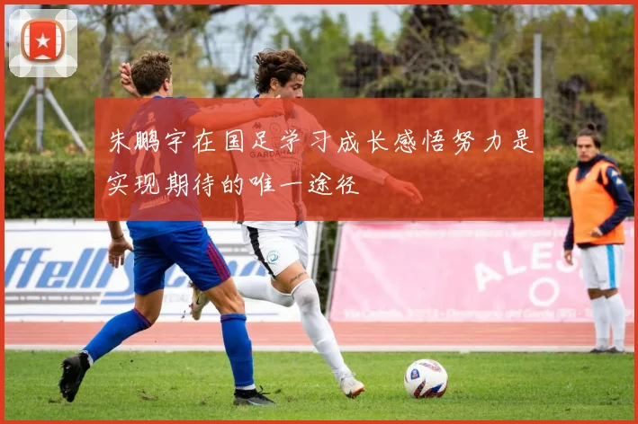 朱鹏宇在国足学习成长感悟努力是实现期待的唯一途径