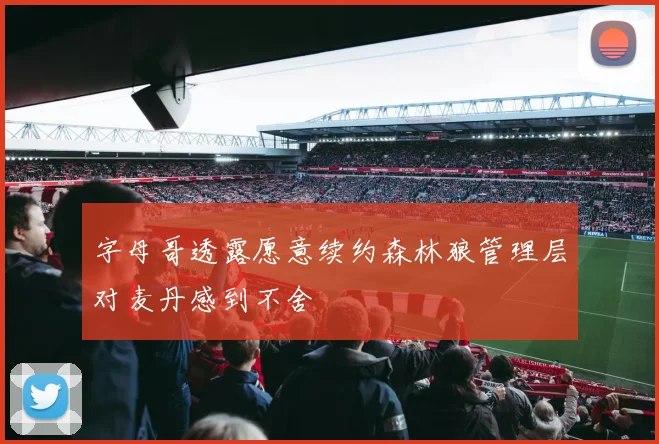 字母哥透露愿意续约森林狼管理层对麦丹感到不舍