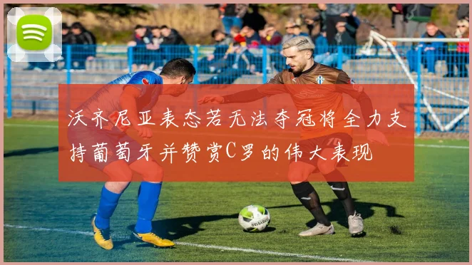 沃齐尼亚表态若无法夺冠将全力支持葡萄牙并赞赏C罗的伟大表现