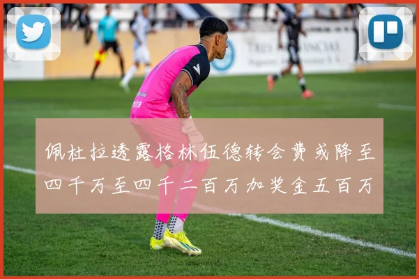 佩杜拉透露格林伍德转会费或降至四千万至四千二百万加奖金五百万至六百万
