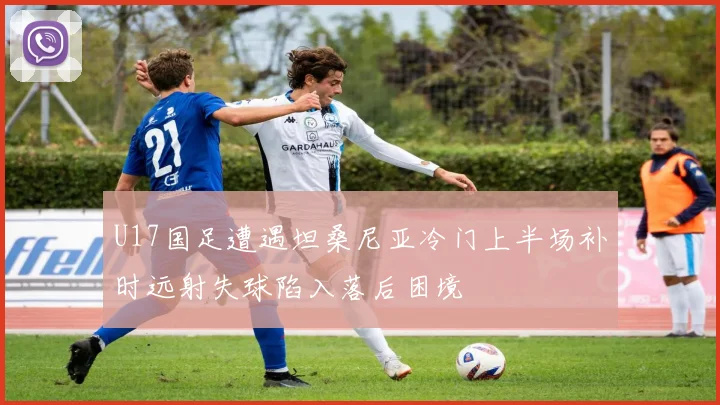 U17国足遭遇坦桑尼亚冷门上半场补时远射失球陷入落后困境