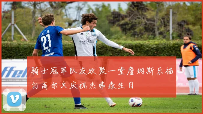 骑士冠军队友欢聚一堂詹姆斯乐福打高尔夫庆祝杰弗森生日
