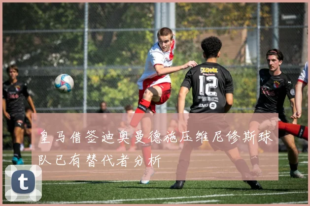皇马借签迪奥曼德施压维尼修斯球队已有替代者分析
