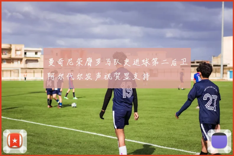 曼奇尼荣膺罗马队史进球第二后卫阿尔代尔发声祝贺显支持