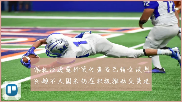 佩杜拉透露科莫对查洛巴转会谈判兴趣不大国米仍在积极推动交易进程