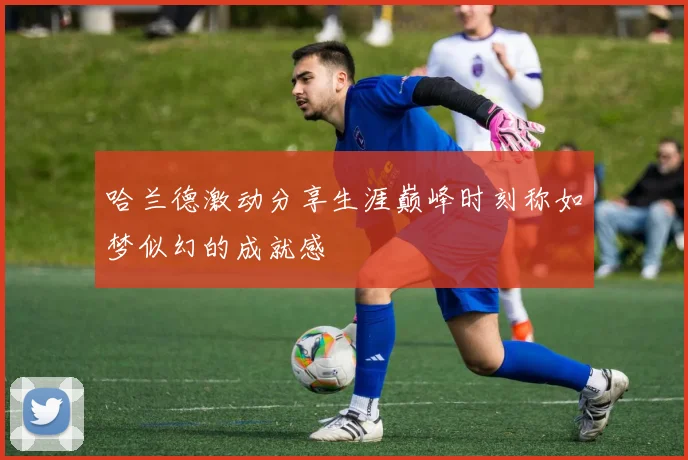 哈兰德激动分享生涯巅峰时刻称如梦似幻的成就感
