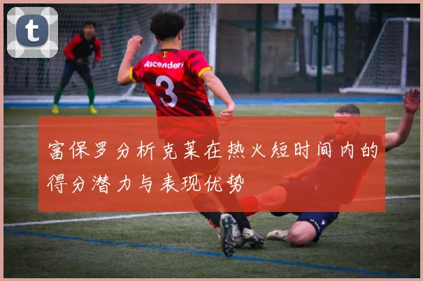 富保罗分析克莱在热火短时间内的得分潜力与表现优势