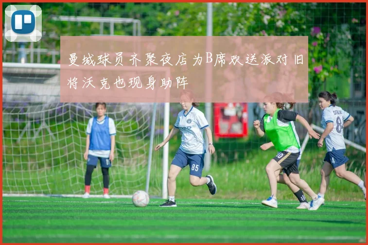 曼城球员齐聚夜店为B席欢送派对旧将沃克也现身助阵