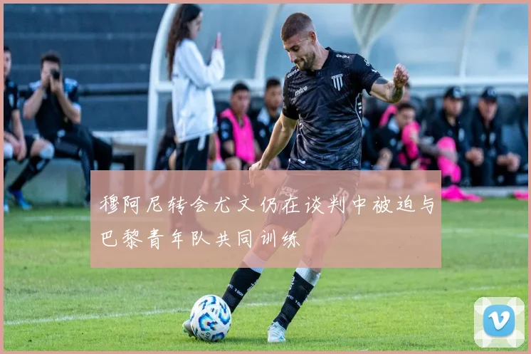穆阿尼转会尤文仍在谈判中被迫与巴黎青年队共同训练