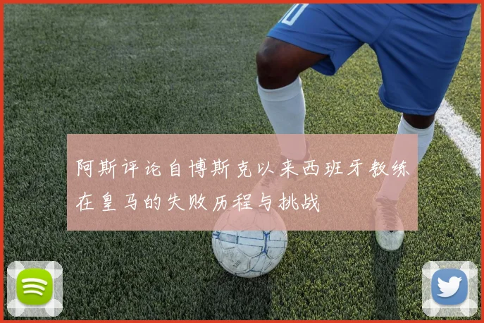 阿斯评论自博斯克以来西班牙教练在皇马的失败历程与挑战