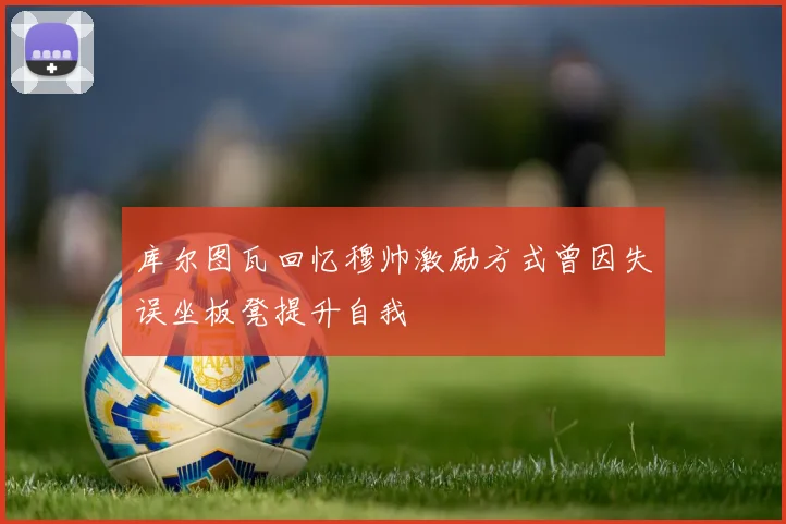 库尔图瓦回忆穆帅激励方式曾因失误坐板凳提升自我