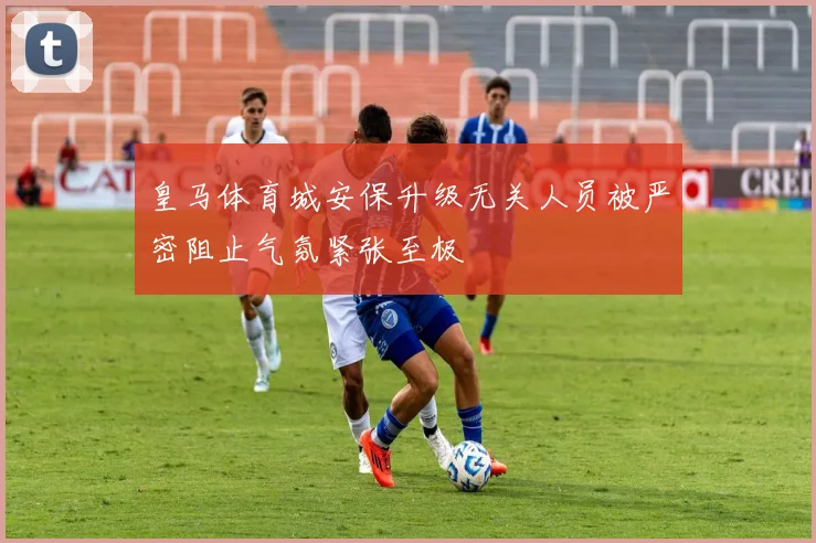 皇马体育城安保升级无关人员被严密阻止气氛紧张至极