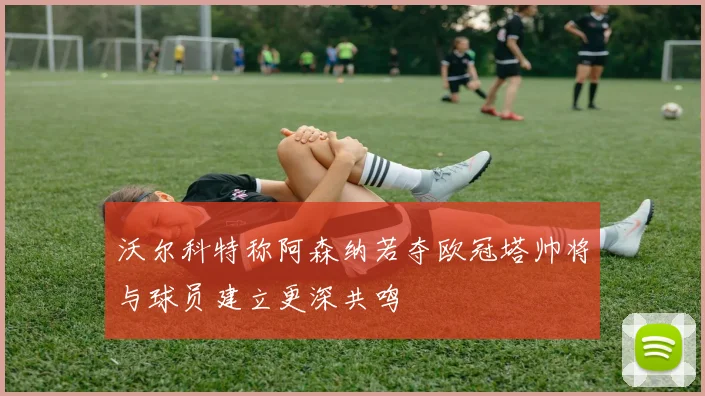 沃尔科特称阿森纳若夺欧冠塔帅将与球员建立更深共鸣