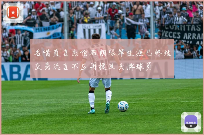 名嘴直言杰伦布朗绿军生涯已终结交易流言不应再提及头牌球员