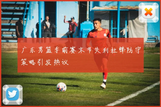 广东男篮季前赛末节失利杜锋防守策略引发热议