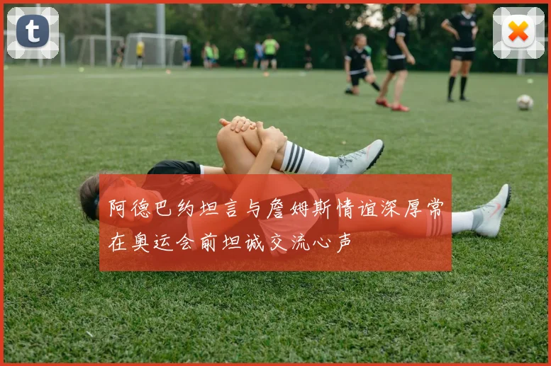 阿德巴约坦言与詹姆斯情谊深厚常在奥运会前坦诚交流心声