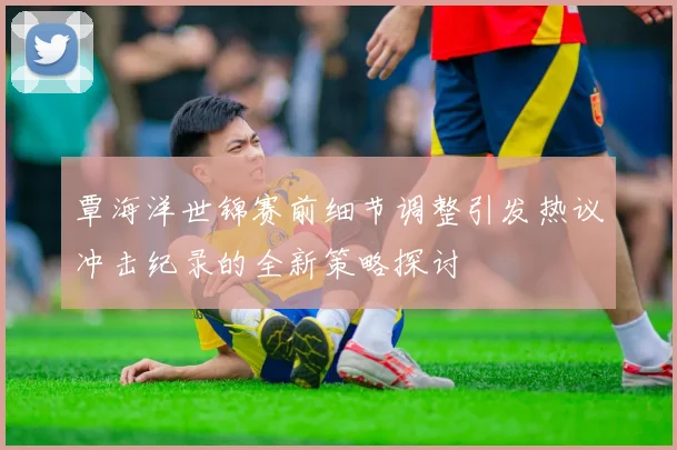 覃海洋世锦赛前细节调整引发热议冲击纪录的全新策略探讨