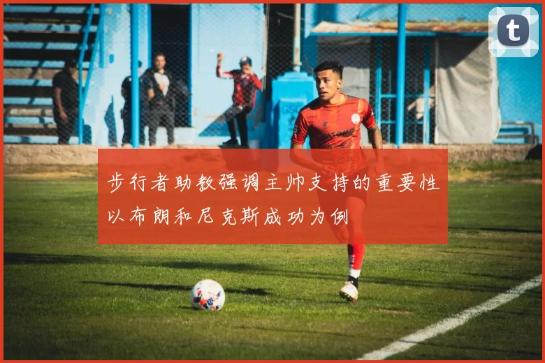步行者助教强调主帅支持的重要性以布朗和尼克斯成功为例
